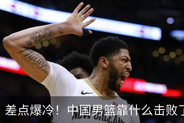 差点爆冷！中国男篮靠什么击败了沙特？球迷喷的最凶之人立大功！